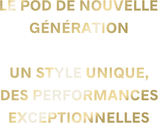 LE POD DE NOUVELLE GÉNÉRATION Un style unique, des performances exceptionnelles